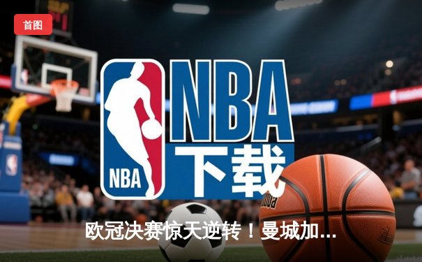 欧冠决赛惊天逆转！曼城加时3:2力克拜仁，哈兰德双响锁定胜局