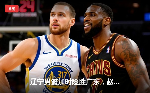 辽宁男篮加时险胜广东，赵继伟35分导演惊天逆转